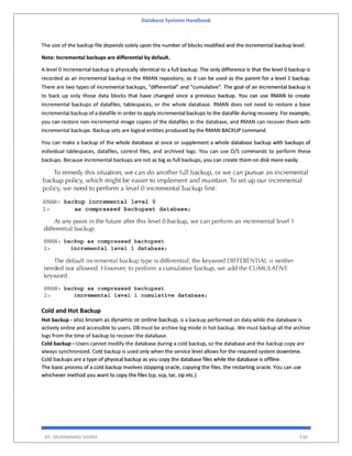 Database Systems Handbook
BY: MUHAMMAD SHARIF 530
The size of the backup file depends solely upon the number of blocks modified and the incremental backup level.
Note: Incremental backups are differential by default.
A level 0 incremental backup is physically identical to a full backup. The only difference is that the level 0 backup is
recorded as an incremental backup in the RMAN repository, so it can be used as the parent for a level 1 backup.
There are two types of incremental backups, "differential" and "cumulative". The goal of an incremental backup is
to back up only those data blocks that have changed since a previous backup. You can use RMAN to create
incremental backups of datafiles, tablespaces, or the whole database. RMAN does not need to restore a base
incremental backup of a datafile in order to apply incremental backups to the datafile during recovery. For example,
you can restore non-incremental image copies of the datafiles in the database, and RMAN can recover them with
incremental backups. Backup sets are logical entities produced by the RMAN BACKUP command.
You can make a backup of the whole database at once or supplement a whole database backup with backups of
individual tablespaces, datafiles, control files, and archived logs. You can use O/S commands to perform these
backups. Because incremental backups are not as big as full backups, you can create them on disk more easily.
Cold and Hot Backup
Hot backup - also known as dynamic or online backup, is a backup performed on data while the database is
actively online and accessible to users. DB must be archive log mode in hot backup. We must backup all the archive
logs from the time of backup to recover the database.
Cold backup—Users cannot modify the database during a cold backup, so the database and the backup copy are
always synchronized. Cold backup is used only when the service level allows for the required system downtime.
Cold backups are a type of physical backup as you copy the database files while the database is offline.
The basic process of a cold backup involves stopping oracle, copying the files, the restarting oracle. You can use
whichever method you want to copy the files (cp, scp, tar, zip etc.)
 