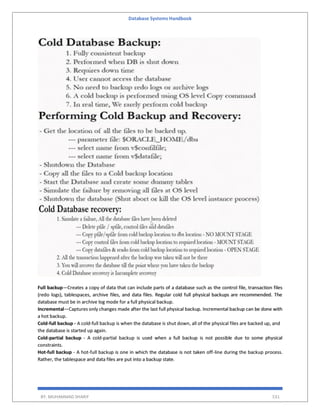 Database Systems Handbook
BY: MUHAMMAD SHARIF 531
Full backup—Creates a copy of data that can include parts of a database such as the control file, transaction files
(redo logs), tablespaces, archive files, and data files. Regular cold full physical backups are recommended. The
database must be in archive log mode for a full physical backup.
Incremental—Captures only changes made after the last full physical backup. Incremental backup can be done with
a hot backup.
Cold-full backup - A cold-full backup is when the database is shut down, all of the physical files are backed up, and
the database is started up again.
Cold-partial backup - A cold-partial backup is used when a full backup is not possible due to some physical
constraints.
Hot-full backup - A hot-full backup is one in which the database is not taken off-line during the backup process.
Rather, the tablespace and data files are put into a backup state.
 