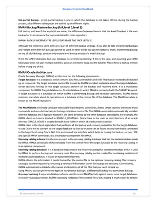 Database Systems Handbook
BY: MUHAMMAD SHARIF 532
Hot-partial backup - A hot-partial backup is one in which the database is not taken off-line during the backup
process, plus different tablespaces are backed up on different nights.
RMAN Backup/Restore backup (full,level 0,level 1)
Full backup and level 0 backup both are same, the difference between them is that the level 0 backup is the root
backup for its incremental backups maintained in rman repository.
RMAN> BACKUP INCREMENTAL LEVEL 0 DATABASE TAG 'INCR LEVEL 0';
Although the content is same both are a part of different backup strategy. if you plan to take incremental backups
and restore them then full backups cannot be used. In other words you can not restore a level 1 incremental backup
on top of a full backup, you can only restore level backup on top of a level 0 backup.
If lost the APEX tablespace but your database is currently functioning. If this is the case, and assuming your APEX
tablespace does not span multiple datafiles, you can attempt to swap out the datafile. Please force a backup in rman
before trying any of this.
RMAN Oracle Architecture
Oracle Recovery Manager (RMAN) architecture has the following components:
Target database: It is a database, which contains data files, controls files and redo files that are needed to be backed
up or recovered. The target database control file is used by RMAN to collect metadata about the target database.
Server sessions running on the target database perform all the backup and recovery work. It is a mandatory
component for RMAN. Target database is a Oracle database to which RMAN is connected with the TARGET keyword.
A target database is a database on which RMAN is performing backup and recovery operations. RMAN always
maintains metadata about its operations on a database in the control file of the database. The RMAN metadata is
known as the RMAN repository.
The RMAN client: An Oracle Database executable that interprets commands,directs serversessions toexecute those
commands,and recordsitsactivity in the target databasecontrolfile. TheRMANexecutableis automatically installed
with the database and is typically located in the same directory as the other database executables. For example, the
RMAN client on Linux is located in $ORACLE_HOME/bin. Oracle base is the main or root directory of an oracle
whereas ORACLE_HOME is located beneath base folder in which all oracle products reside.
RMAN client is the client application that performs all the backup and recovery operations for the target database.
It uses Oracle net to connect to the target database so that its location can be found on any host that is connected
to the target host using Oracle Net. It is a command line interface which helps in issuing the backup, recover, SQL
and special RMAN commands. It is a mandatory component for RMAN.
Recovery catalog schema: It is the user present in the recovery catalog database that has the metadata tables made
by RMAN. RMAN periodically shifts metadata from the control file of the target database to the recovery catalog. It
is an optional component.
Recovery catalog database: It is a database that contains the recovery catalog that contains metadata which is used
by RMAN to perform backup and recovery tasks. One recovery catalog can be created for containing metadata of
multiple target databases. It is also an optional component.
RMAN obtains the information it needs from either the control file or the optional recovery catalog. The recovery
catalog is a central repository containing a variety of information useful for backup and recovery. Conveniently,
RMAN automatically establishes the names and locations of all the files that you need to back up.
Using RMAN, you can perform two types of incremental backups: a differential backup or a cumulative backup.
A recovery catalog: A separate database schema used torecord RMAN activity against oneor moretarget databases.
A recovery catalog preserves RMAN repository metadata if the control file is lost, making it much easier to restore
 