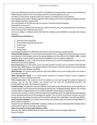 Database Systems Handbook
BY: MUHAMMAD SHARIF 533
and recover following the loss of the control file. The database may overwrite older records in the control file, but
RMAN maintains records forever in the catalog unless the records are deleted by the user.
The SCN is an Oracle server–assigned number that indicates a committed version of the database
Every datafile and Controlfile in database might haveSCN at a given point in time. It changewhen database mounted.
Every database mayhave a common SCN.
This synchronization of the SCNs will make sure we have a consistent backup of database.
Oracle will try to recover the
instance as close as possible to the time that you specify for the fast_start_mttr_target parameter. The maximum
value of this parameter is 3600 seconds (1 hour).
A recovery catalog is a database schema that holds the metadata used by RMAN for restoration and recovery
processes.
It basically stores information on
 Data files & their backup files.
 Archived Redo Logs & their backup sets.
 Stored scripts
 Incarnation
 Backup history
The catalog gets updated once RMAN takes the backup or switches redo log or changes data file.
Physical standby database: It is a copy of the primary database which is updated with archived redo logs. It has the
same Database id and database name as the primary database, but it has different DB_UNIQUE_NAME. Standby
databases can be created, backed up and recovered by RMAN. It is not a mandatory component.
Duplicate database: It is also a copy of the primary database but it is used for testing purposes. Its DB_ID is also
different from the primary database.
Fast recovery area: It is a disk location used to store files related to recovery such as control file, online redo files
flashback logs, RMAN backups, and archived redo files. Files present in the fast recovery area are automatically
managed by the Oracle database and RMAN.
Media Manager: It is a vendor-specific application that allows RMAN to back up the storage system such as tape. It
is an optional component.
Media Management catalog: It is a vendor-specific repository of metadata related to media management
application. It is also an optional component.
A fast recovery area: A disk location in which the database can store and manage files related to backup and
recovery. You set the fast recovery area location and size with the DB_RECOVERY_FILE_DEST and
DB_RECOVERY_FILE_DEST_SIZE initialization parameters.
A media manager: An application required for RMAN to interact with sequential media devices such as tape libraries.
A media manager controls these devices during backup and recovery, managing the loading, labeling, and unloading
of media. Media management devices are sometimes called SBT (system backup to tape) devices.
During instance recovery, in thefirst roll forward operation, thedatabase server must apply all transactions between
the last checkpoint and the end of the redo log to the datafiles. Thus, in order to tune instance recovery, you control
the gap between the checkpoint position and the end of the redo log. This is called Mean Time to Recover (MTTR).
Oracle Enterprise Manager: It is a browser-based interface that includes backup and recovery through RMAN. It is
also an optional component.
Typically we’ll use “BACKUP AS BACKUPSET” to backup a database. So, to take a full backup of the database with or
without by PLUS sign for archive logs, do the following.
Before it you need to connect target database in Rman
When you open CMD for RMAN backup: No need to write SQLPLUS, write rman target emr@hmsdb
Password:1234567
 