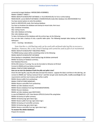 Database Systems Handbook
BY: MUHAMMAD SHARIF 534
connected to target database: HMSDB (DBID=433898801)
RMAN> CONNECT TARGET /
RMAN> BACKUP AS BACKUPSET DATABASE or PLUS ARCHIVELOG; for hot or online backup
RMAN-06149: cannot BACKUP DATABASE in NOARCHIVELOG mode Alter database into ARCHIVEMODE First
You have several options to solve the problem:
Switch to ARCHIVELOG mode, then backup database
You have to shutdown the database and startup to mount state, then issue:
SQL> shutdown immediate;
SQL> startup mount;
SQL> alter database archivelog;
SQL> alter database open;
To take a full backup of the database with the archive logs, do the following:
You can also take a backup of only a specific table space. The following example takes backup of only PRD01
tablespace.
RMAN> BACKUP AS BACKUPSET TABLESPACE PRD01;
The RMAN backup output will be something similar to the following:
RMAN> BACKUP AS BACKUPSET DATABASE
Once backup is completed, check backup tag via below command
RMAN> list backup of database summary;
Start Database Recovery
Kill the DB instance, if running. You can do shut abort or kill pmon at OS level
Connect to RMAN and issue below command
RMAN> STARTUP FORCE NOMOUNT;
How can we start the database if both the pfile and spfile is lost?
Check the alert log file, copy the pFile data and start the instance . suppose the data is not there in the alert log , we
connect to RMAN and "startup nomount force;" and then we got some dummy pFile, modify accordingly for our
requirements and then start instance with pFile or spFile
RMAN> Restore spfile from autobackup;
RMAN> STARTUP FORCE NOMOUNT;
RMAN> Restore controlfile from autobackup;
RMAN> sql 'alter database mount';
RMAN> Restore database from tag TAG20160618T204340;
RMAN> Recover database;
RMAN> sql 'alter database open RESETLOGS';
In case AUTOBACKUP is OFF, then Restore SPFILE & Control File using below
RMAN> list backup of spfile summary;
RMAN> list backup tag <give-latest-tag>;
RMAN> Restore spfile from tag '<give-latest-tag>';
RMAN> list backup of controlfile summary;
RMAN> list backup tag <give-latest-tag>;
RMAN> Restore controlfile from tag '<give-latest-tag>';
To recover the whole database:
Prepare for recovery
 