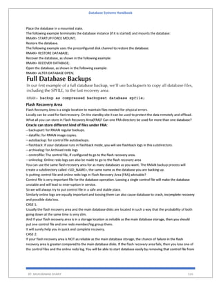 Database Systems Handbook
BY: MUHAMMAD SHARIF 535
Place the database in a mounted state.
The following example terminates the database instance (if it is started) and mounts the database:
RMAN> STARTUP FORCE MOUNT;
Restore the database.
The following example uses the preconfigured disk channel to restore the database:
RMAN> RESTORE DATABASE;
Recover the database, as shown in the following example:
RMAN> RECOVER DATABASE;
Open the database, as shown in the following example:
RMAN> ALTER DATABASE OPEN;
Flash Recovery Area
Flash Recovery Area is a single location to maintain files needed for physical errors.
Locally can be used for fast recovery. On the standby site it can be used to protect the data remotely and offload.
What all you can store in Flash Recovery Area(FRA)? Can one FRA directory be used for more than one database?
Oracle can store different kind of files under FRA:
– backupset: for RMAN regular backups.
– datafile: for RMAN image copies.
– autobackup: for control file autobackups.
– flashback: If your database runs in flashback mode, you will see flashback logs in this subdirectory.
– archivelog: for Archived redo logs
– controlfile: The control file, if configured to go to the flash recovery area.
– onlinelog: Online redo logs can also be made to go to the flash recovery area
You can use the same flash recovery area for as many databases as you want. The RMAN backup process will
create a subdirectory called <SID_NAME>, the same name as the database you are backing up.
Is putting control file and online redo logs in Flash Recovery Area (FRA) advisable?
Control file is very important file for the database operation. Loosing a single control file will make the database
unstable and will lead to interruption in service.
So we will always try to put control file in a safe and stable place.
Similarly online logs are equally important and loosing them can also cause database to crash, incomplete recovery
and possible data loss.
CASE 1:
Usually the flash recovery area and the main database disks are located in such a way that the probability of both
going down at the same time is very slim.
And If your flash recovery area is in a storage location as reliable as the main database storage, then you should
put one control file and one redo member/log group there.
It will surely help you in quick and complete recovery.
CASE 2:
If your flash recovery area is NOT as reliable as the main database storage, the chance of failure in the flash
recovery area is greater compared to the main database disks. If the flash recovery area fails, then you lose one of
the control files and the online redo log. You will be able to start database easily by removing that control file from
 