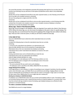 Database Systems Handbook
BY: MUHAMMAD SHARIF 536
the control file parameter in the initialization parameter file (copying online log from the secondary Non-FRA
location) and restarting it but you will have an interruption of production service, which is very undesirable.
Scenario A)
Besides FRA, we have multiplexed Control files to two other separate location, so risk of loosing control file (and
fear of not able to do complete recovery) is minimized
We won’t be putting even a single control file in the FRA.
Scenario B)
Besides FRA, we have multiplexed Control files to only one other separate location, so risk of loosing control file
and (and fear of not able to do complete recovery) is more. Complete recovery of database is of primary
importance to you than the database interruption.
Binary Logs : Point In Time Recovery (PITR)
Binary logs record all changes to the databases, which are important if you need to do a Point In Time Recovery
(PITR). Without the binary logs, you can only recover the database to the point in time of a specific backup. The
binary logs allow you to wind forward from that point by applying all the changes that were written to the binary
logs. Unless you have a read-only system, it is likely you will need to enable the binary logs.
S FILE AND SP FILE:
Query the V$MVREFRESH view to determine which materialized views are currently
refreshing.
Complete the following steps to show the materialized views that are currently
refreshing:
1. Connect to the materialized view database as an administrative user.
Query the DBA_MVIEWS view to list the properties of materialized views.
Materialized views at the new materialized view database and existing
materialized views at other materialized view databases are based on the same
master table.
Existing materialized views can be refreshed while you create the new
materialized views at the new materialized view database.
EXECUTE DBMS_REFRESH.REFRESH ('hr_refg');
If the tablespace is an undo tablespace and if the following conditions are met,
then the tablespace name is changed to the new tablespace name in the server
parameter file (SPFILE).
– The server parameter file was used to start up the database.
– The tablespace name is specified as the UNDO_TABLESPACE for any instance.
Image Backup/mirror backup
A full image backup, or mirror backup, is a replica of everything on your computer's hard drive, from the operating
system, boot information, apps, and hidden files to your preferences and settings. Imaging software not only
captures individual files but everything you need to get your system running again. Image copies are exact byte-
for-byte copies of files. RMAN prefers to use an image copy over a backup set.
Backing Up a Database in ARCHIVELOG Mode
If a database runs in ARCHIVELOG mode, then you can back up the database while it is open. The backup is called
an inconsistent backup because redo is required during recovery to bring the database to a consistent state. If you
have the archived redo logs needed to recover the backup, open database backups are as effective for data
protection as consistent backups.
To make a consistent database backup:
Start RMAN and connect to a target database.
 