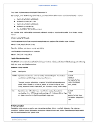 Database Systems Handbook
BY: MUHAMMAD SHARIF 537
Shut down the database consistently and then mount it.
For example, enter the following commands to guarantee that the database is in a consistent state for a backup:
 RMAN> SHUTDOWN IMMEDIATE;
 RMAN> STARTUP FORCE DBA;
 RMAN> SHUTDOWN IMMEDIATE;
 RMAN> STARTUP MOUNT;
 Run the BACKUP DATABASE command.
For example, enter the following command at the RMAN prompt to back up the database to the default backup
device:
RMAN> BACKUP DATABASE;
The following variation of the command creates image copy backups of all datafiles in the database:
RMAN> BACKUP AS COPY DATABASE;
Open the database and resume normal operations.
The following command opens the database:
RMAN> ALTER DATABASE OPEN;
Typical Backup Options
The BACKUP command includes a host of options, parameters, and clauses that control backup output. In following
table lists some typical backup options.
Common Backup Options
Option Description Example
FORMAT Specifies a location and name for backup pieces and copies. You must use
substitution variables to generate unique filenames.
The most common substitution variable is %U, which generates a unique
name. Others include %d for the DB_NAME, %t for the backup set time
stamp, %s for the backup set number, and %p for the backup piece number.
BACKUP
FORMAT
'AL_%d/%t/%s/%p'
ARCHIVELOG LIKE
'%arc_dest%';
TAG Specifies a user-defined string as a label for the backup. If you do not
specify a tag , then RMAN assigns a default tag with the date and time. Tags
are always stored in the RMAN repository in uppercase.
BACKUP
TAG
'weekly_full_db_bkup'
DATABASE MAXSETSIZE
10M;
Data Replication
Replication is the process of copying and maintaining database objects in multiple databases that make up a
distributed database system. Replication can improve the performance and protect the availability of applications
because alternate data access options exist.
 