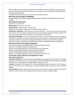 Database Systems Handbook
BY: MUHAMMAD SHARIF 538
Oracle provides its own set of tools to replicate Oracle and integrate it with other databases. In this post, you will
explore the tools provided by Oracle as well as open-source tools that can be used for Oracle database replication
by implementing custom code.
The catalog is needed to keep track of the location of each fragment & replica
SQL Server has three types of replication:
Snapshot, Merge, and Transaction. Snapshot replication creates a snapshot of the data (point-in-time picture of
the data)
Data replication techniques
Synchronous vs. asynchronous
Synchronous: all replicas are up-to-date
Asynchronous: cheaper but delay in synchronization
Regarding the timing of data transfer, there are two types of data replication:
Asynchronous replication is when the data is sent to the model server -- the server where the replicas take data
from the client. Then, the model server pings the client with a confirmation saying the data has been received. From
there, it goes about copying data to the replicas at an unspecified or monitored pace.
Synchronous replication is when data is copied from the client-server to the model server and then replicated to
all the replica servers before the client is notified that data has been replicated. This takes longer to verify than the
asynchronous method, but it presents the advantage of knowing that all data was copied before proceeding.
Asynchronous database replication offers flexibility and ease of use, as replications happen in the background.
Methods to Setup Oracle Database Replication
You can easily set up the Oracle Database Replication using the following methods:
Method 1: Oracle Database Replication Using Hevo Data
Method 2: Oracle Database Replication Using A Full Backup And Load Approach
Method 3: Oracle Database Replication Using a Trigger-Based Approach
Method 4: Oracle Database Replication Using Oracle Golden Gate CDC
Method 5: Oracle Database Replication Using Custom Script-Based on Binary Log
Oracle types of data replication and integration in OLAP
Three main architectures:
Consolidation database: All data is moved into a single database and managed from a central location. Oracle Real
Application Clusters (Oracle RAC), Grid computing, and Virtual Private Database (VPD) can help you consolidate
information into a single database that is highly available, scalable, and secure.
Federation: Data appears to be integrated into a single virtual database while remaining in its current distributed
locations. Distributed queries, distributed SQL, and Oracle Database Gateway can help you create a federated
database.
Sharing Mediation: Multiple copies of the same information are maintained in multiple databases and application
data stores. Data replication and messaging can help you share information at multiple databases.
 