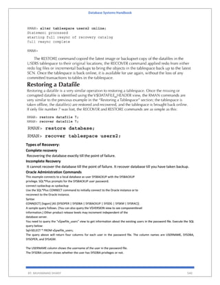 Database Systems Handbook
BY: MUHAMMAD SHARIF 540
Types of Recovery:
Complete recovery
Recovering the database exactly till the point of failure.
Incomplete Recovery
It cannot recover the database till the point of failure. It recover database till you have taken backup.
Oracle Administration Commands
This example connects to a local database as user SYSBACKUP with the SYSBACKUP
privilege. SQL*Plus prompts for the SYSBACKUP user password.
connect sysbackup as sysbackup
Use the SQL*Plus CONNECT command to initially connect to the Oracle instance or to
reconnect to the Oracle instance.
Syntax
CONN[ECT] [logon] [AS {SYSOPER | SYSDBA | SYSBACKUP | SYSDG | SYSKM | SYSRAC}]
A sample query follows. (You can also query the V$VERSION view to see componentlevel
information.) Other product release levels may increment independent of the
database server.
You need to query the “v$pwfile_users” view to get information about the existing users in the password file. Execute the SQL
query below:
Sql>SELECT * FROM v$pwfile_users;
The query above will return four columns for each user in the password file. The column names are USERNAME, SYSDBA,
SYSOPER, and SYSASM.
The USERNAME column shows the username of the user in the password file.
The SYSDBA column shows whether the user has SYSDBA privileges or not.
 