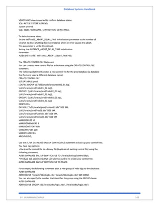 Database Systems Handbook
BY: MUHAMMAD SHARIF 543
V$INSTANCE view is queried to confirm database status.
SQL> ALTER SYSTEM SUSPEND;
System altered
SQL> SELECT DATABASE_STATUS FROM V$INSTANCE;
To delay instance abort:
Set the INSTANCE_ABORT_DELAY_TIME initialization parameter to the number of
seconds to delay shutting down an instance when an error causes it to abort.
This parameter is set to 0 by default.
Setting the INSTANCE_ABORT_DELAY_TIME Initialization
Parameter
ALTER SYSTEM SET INSTANCE_ABORT_DELAY_TIME=60;
The CREATE CONTROLFILE Statement
You can create a new control file for a database using the CREATE CONTROLFILE
statement.
The following statement creates a new control file for the prod database (a database
that formerly used a different database name):
CREATE CONTROLFILE
SET DATABASE prod
LOGFILE GROUP 1 ('/u01/oracle/prod/redo01_01.log',
'/u01/oracle/prod/redo01_02.log'),
GROUP 2 ('/u01/oracle/prod/redo02_01.log',
'/u01/oracle/prod/redo02_02.log'),
GROUP 3 ('/u01/oracle/prod/redo03_01.log',
'/u01/oracle/prod/redo03_02.log')
RESETLOGS
DATAFILE '/u01/oracle/prod/system01.dbf' SIZE 3M,
'/u01/oracle/prod/rbs01.dbs' SIZE 5M,
'/u01/oracle/prod/users01.dbs' SIZE 5M,
'/u01/oracle/prod/temp01.dbs' SIZE 5M
MAXLOGFILES 50
MAXLOGMEMBERS 3
MAXLOGHISTORY 400
MAXDATAFILES 200
MAXINSTANCES 6
ARCHIVELOG;
Use the ALTER DATABASE BACKUP CONTROLFILE statement to back up your control files.
You have two options:
• Back up the control file to a binary file (duplicate of existing control file) using the
following statement:
ALTER DATABASE BACKUP CONTROLFILE TO '/oracle/backup/control.bkp';
• Produce SQL statements that can later be used to re-create your control file:
ALTER DATABASE BACKUP CONTROLFILE TO TRACE;
For example, the following statement adds a new group of redo logs to the database:
ALTER DATABASE
ADD LOGFILE ('/oracle/dbs/log1c.rdo', '/oracle/dbs/log2c.rdo') SIZE 100M;
You can also specify the number that identifies the group using the GROUP clause:
ALTER DATABASE
ADD LOGFILE GROUP 10 ('/oracle/dbs/log1c.rdo', '/oracle/dbs/log2c.rdo')
 
