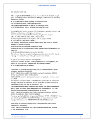 Database Systems Handbook
BY: MUHAMMAD SHARIF 544
SIZE 100M BLOCKSIZE 512;
When using the ALTER DATABASE statement, you can alternatively identify the target
group by specifying all of the other members of the group in the TO clause, as shown in
the following example:
ALTER DATABASE ADD LOGFILE MEMBER '/oracle/dbs/log2c.rdo'
TO ('/oracle/dbs/log2a.rdo', '/oracle/dbs/log2b.rdo');
The following statement drops the redo log /oracle/dbs/log3c.rdo:
ALTER DATABASE DROP LOGFILE MEMBER '/oracle/dbs/log3c.rdo';
A redo log file might become corrupted while the database is open, and ultimately stop
database activity because archiving cannot continue.
In this situation, to reinitialize the file without shutting down the database:
• Run the ALTER DATABASE CLEAR LOGFILE SQL statement.
The following statement clears the log files in redo log group number 3:
ALTER DATABASE CLEAR LOGFILE GROUP 3;
This statement overcomes two situations where dropping redo logs is not possible:
• If there are only two log groups
• The corrupt redo log file belongs to the current group
If the corrupt redo log file has not been archived, use the UNARCHIVED keyword in the
statement.
ALTER DATABASE CLEAR UNARCHIVED LOGFILE GROUP 3;
This statement clears the corrupted redo logs and avoids archiving them. The cleared
redo logs are available for use even though they were not archived.
To operate your database in manual archiving mode:
1. Follow the procedure described in "Changing the Database Archiving Mode ", but
replace the ALTER DATABASE statement with the following statement:
ALTER DATABASE ARCHIVELOG MANUAL;
For example, the following statement creates a locally managed tablespace named
lmtbsb and specifies AUTOALLOCATE:
CREATE TABLESPACE lmtbsb DATAFILE '/u02/oracle/data/lmtbsb01.dbf' SIZE 50M
EXTENT MANAGEMENT LOCAL AUTOALLOCATE;
AUTOALLOCATE causes the tablespace to be system managed with a minimum extent
size of 64K.
The alternative to AUTOALLOCATE is UNIFORM. which specifies that the tablespace is
managed with extents of uniform size. You can specify that size in the SIZE clause of
UNIFORM. If you omit SIZE, then the default size is 1M.
The following example creates a tablespace with uniform 128K extents. (In a database
with 2K blocks, each extent would be equivalent to 64 database blocks). Each 128K
extent is represented by a bit in the extent bitmap for this file.
CREATE TABLESPACE lmtbsb DATAFILE '/u02/oracle/data/lmtbsb01.dbf' SIZE 50M
EXTENT MANAGEMENT LOCAL UNIFORM SIZE 128K;
You cannot specify the DEFAULT storage clause, MINIMUM EXTENT, or TEMPORARY when
you explicitly specify EXTENT MANAGEMENT LOCAL. To create a temporary locally
managed tablespace, use the CREATE TEMPORARY TABLESPACE statement.
For example, the following statement creates tablespace lmtbsb with automatic
segment space management:
CREATE TABLESPACE lmtbsb DATAFILE '/u02/oracle/data/lmtbsb01.dbf' SIZE 50M
EXTENT MANAGEMENT LOCAL
 