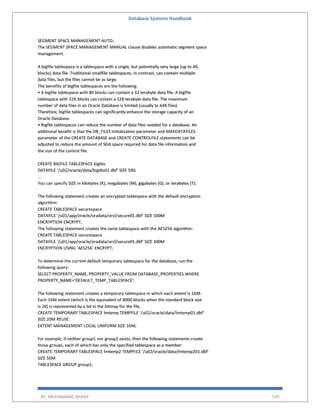 Database Systems Handbook
BY: MUHAMMAD SHARIF 545
SEGMENT SPACE MANAGEMENT AUTO;
The SEGMENT SPACE MANAGEMENT MANUAL clause disables automatic segment space
management.
A bigfile tablespace is a tablespace with a single, but potentially very large (up to 4G
blocks) data file. Traditional smallfile tablespaces, in contrast, can contain multiple
data files, but the files cannot be as large.
The benefits of bigfile tablespaces are the following:
• A bigfile tablespace with 8K blocks can contain a 32 terabyte data file. A bigfile
tablespace with 32K blocks can contain a 128 terabyte data file. The maximum
number of data files in an Oracle Database is limited (usually to 64K files).
Therefore, bigfile tablespaces can significantly enhance the storage capacity of an
Oracle Database.
• Bigfile tablespaces can reduce the number of data files needed for a database. An
additional benefit is that the DB_FILES initialization parameter and MAXDATAFILES
parameter of the CREATE DATABASE and CREATE CONTROLFILE statements can be
adjusted to reduce the amount of SGA space required for data file information and
the size of the control file.
CREATE BIGFILE TABLESPACE bigtbs
DATAFILE '/u02/oracle/data/bigtbs01.dbf' SIZE 50G
...
You can specify SIZE in kilobytes (K), megabytes (M), gigabytes (G), or terabytes (T).
The following statement creates an encrypted tablespace with the default encryption
algorithm:
CREATE TABLESPACE securespace
DATAFILE '/u01/app/oracle/oradata/orcl/secure01.dbf' SIZE 100M
ENCRYPTION ENCRYPT;
The following statement creates the same tablespace with the AES256 algorithm:
CREATE TABLESPACE securespace
DATAFILE '/u01/app/oracle/oradata/orcl/secure01.dbf' SIZE 100M
ENCRYPTION USING 'AES256' ENCRYPT;
To determine the current default temporary tablespace for the database, run the
following query:
SELECT PROPERTY_NAME, PROPERTY_VALUE FROM DATABASE_PROPERTIES WHERE
PROPERTY_NAME='DEFAULT_TEMP_TABLESPACE';
The following statement creates a temporary tablespace in which each extent is 16M.
Each 16M extent (which is the equivalent of 8000 blocks when the standard block size
is 2K) is represented by a bit in the bitmap for the file.
CREATE TEMPORARY TABLESPACE lmtemp TEMPFILE '/u02/oracle/data/lmtemp01.dbf'
SIZE 20M REUSE
EXTENT MANAGEMENT LOCAL UNIFORM SIZE 16M;
For example, if neither group1 nor group2 exists, then the following statements create
those groups, each of which has only the specified tablespace as a member:
CREATE TEMPORARY TABLESPACE lmtemp2 TEMPFILE '/u02/oracle/data/lmtemp201.dbf'
SIZE 50M
TABLESPACE GROUP group1;
 