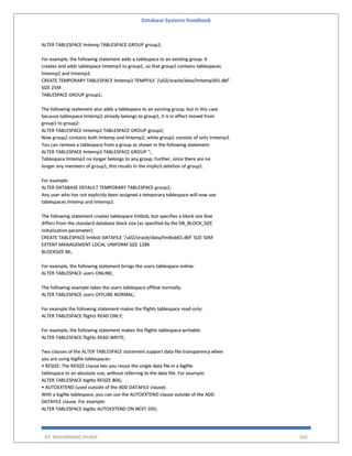 Database Systems Handbook
BY: MUHAMMAD SHARIF 546
ALTER TABLESPACE lmtemp TABLESPACE GROUP group2;
For example, the following statement adds a tablespace to an existing group. It
creates and adds tablespace lmtemp3 to group1, so that group1 contains tablespaces
lmtemp2 and lmtemp3.
CREATE TEMPORARY TABLESPACE lmtemp3 TEMPFILE '/u02/oracle/data/lmtemp301.dbf'
SIZE 25M
TABLESPACE GROUP group1;
The following statement also adds a tablespace to an existing group, but in this case
because tablespace lmtemp2 already belongs to group1, it is in effect moved from
group1 to group2:
ALTER TABLESPACE lmtemp2 TABLESPACE GROUP group2;
Now group2 contains both lmtemp and lmtemp2, while group1 consists of only tmtemp3.
You can remove a tablespace from a group as shown in the following statement:
ALTER TABLESPACE lmtemp3 TABLESPACE GROUP '';
Tablespace lmtemp3 no longer belongs to any group. Further, since there are no
longer any members of group1, this results in the implicit deletion of group1.
For example:
ALTER DATABASE DEFAULT TEMPORARY TABLESPACE group2;
Any user who has not explicitly been assigned a temporary tablespace will now use
tablespaces lmtemp and lmtemp2.
The following statement creates tablespace lmtbsb, but specifies a block size that
differs from the standard database block size (as specified by the DB_BLOCK_SIZE
initialization parameter):
CREATE TABLESPACE lmtbsb DATAFILE '/u02/oracle/data/lmtbsb01.dbf' SIZE 50M
EXTENT MANAGEMENT LOCAL UNIFORM SIZE 128K
BLOCKSIZE 8K;
For example, the following statement brings the users tablespace online:
ALTER TABLESPACE users ONLINE;
The following example takes the users tablespace offline normally:
ALTER TABLESPACE users OFFLINE NORMAL;
For example the following statement makes the flights tablespace read-only:
ALTER TABLESPACE flights READ ONLY;
For example, the following statement makes the flights tablespace writable:
ALTER TABLESPACE flights READ WRITE;
Two clauses of the ALTER TABLESPACE statement support data file transparency when
you are using bigfile tablespaces:
• RESIZE: The RESIZE clause lets you resize the single data file in a bigfile
tablespace to an absolute size, without referring to the data file. For example:
ALTER TABLESPACE bigtbs RESIZE 80G;
• AUTOEXTEND (used outside of the ADD DATAFILE clause):
With a bigfile tablespace, you can use the AUTOEXTEND clause outside of the ADD
DATAFILE clause. For example:
ALTER TABLESPACE bigtbs AUTOEXTEND ON NEXT 20G;
 