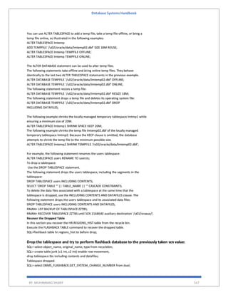 Database Systems Handbook
BY: MUHAMMAD SHARIF 547
You can use ALTER TABLESPACE to add a temp file, take a temp file offline, or bring a
temp file online, as illustrated in the following examples:
ALTER TABLESPACE lmtemp
ADD TEMPFILE '/u02/oracle/data/lmtemp02.dbf' SIZE 18M REUSE;
ALTER TABLESPACE lmtemp TEMPFILE OFFLINE;
ALTER TABLESPACE lmtemp TEMPFILE ONLINE;
The ALTER DATABASE statement can be used to alter temp files.
The following statements take offline and bring online temp files. They behave
identically to the last two ALTER TABLESPACE statements in the previous example.
ALTER DATABASE TEMPFILE '/u02/oracle/data/lmtemp02.dbf' OFFLINE;
ALTER DATABASE TEMPFILE '/u02/oracle/data/lmtemp02.dbf' ONLINE;
The following statement resizes a temp file:
ALTER DATABASE TEMPFILE '/u02/oracle/data/lmtemp02.dbf' RESIZE 18M;
The following statement drops a temp file and deletes its operating system file:
ALTER DATABASE TEMPFILE '/u02/oracle/data/lmtemp02.dbf' DROP
INCLUDING DATAFILES;
The following example shrinks the locally managed temporary tablespace lmtmp1 while
ensuring a minimum size of 20M.
ALTER TABLESPACE lmtemp1 SHRINK SPACE KEEP 20M;
The following example shrinks the temp file lmtemp02.dbf of the locally managed
temporary tablespace lmtmp2. Because the KEEP clause is omitted, the database
attempts to shrink the temp file to the minimum possible size.
ALTER TABLESPACE lmtemp2 SHRINK TEMPFILE '/u02/oracle/data/lmtemp02.dbf';
For example, the following statement renames the users tablespace:
ALTER TABLESPACE users RENAME TO usersts;
To drop a tablespace:
Use the DROP TABLESPACE statement.
The following statement drops the users tablespace, including the segments in the
tablespace:
DROP TABLESPACE users INCLUDING CONTENTS;
SELECT 'DROP TABLE "' || TABLE_NAME || '" CASCADE CONSTRAINTS;
To delete the data files associated with a tablespace at the same time that the
tablespace is dropped, use the INCLUDING CONTENTS AND DATAFILES clause. The
following statement drops the users tablespace and its associated data files:
DROP TABLESPACE users INCLUDING CONTENTS AND DATAFILES;
RMAN> LIST BACKUP OF TABLESPACE ZZTBS;
RMAN> RECOVER TABLESPACE ZZTBS until SCN 2168640 auxiliary destination '/u01/oraaux/';
Recover the Dropped Table
In this section you recover the HR.REGIONS_HIST table from the recycle bin.
Execute the FLASHBACK TABLE command to recover the dropped table.
SQL>flashback table hr.regions_hist to before drop;
Drop the tablespace and try to perform flashback database to the previously taken scn value:
SQL> select object_name, original_name, type from recyclebin;
SQL> create table junk (c1 int, c2 int) enable row movement;
drop tablespace tbs including contents and datafiles;
Tablespace dropped.
SQL> select DBMS_FLASHBACK.GET_SYSTEM_CHANGE_NUMBER from dual;
 