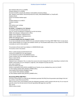 Database Systems Handbook
BY: MUHAMMAD SHARIF 548
SQL> flashback table junk to scn 362096;
flashback database to scn 362096;
Recreate the datafile using the alter database create datafile command as follows:
Alter database create datafile '/u01/oracle/product/10.2.0/db_1/dbs/UNNAMED00005' as '/tmp/tbs.dbf';
Database altered.
Perform the flashback database again:
SQL>
Flashback database to scn 460217;
Flashback complete.
SQL>
Alter database open resetlogs;
Database altered.
By mistake I ' ve dropped my 'test' tablespace
its having 250 tables,50 stored procedures etc
How can I recover my tablespace if dropped but You did a hot backup
RMAN> alter tablespace <tablespacename> offline;
RMAN> restore tablespace <tablespacename>;
RMAN> recover tablespace <tablespacename>;
RMAN> alter tablespace online;
To recovery Datafile that was dropped in oracle:
So you have accidentally removed a datafile from your production database? First thing, DON’T PANIC! There’s an easy way to
recover deleted datafiles, for as long as your database remains up. The procedure below works on linux, however this method
conceivably can work for other platforms.
This procedure will even work if your database is in NOARCHIVELOG mode.
The recovery is done in two phases.
Phase 1: instant recovery to prevent Oracle errors
Find the PID of DBWRITER for the right database.
List the deleted file handles for that DBWRITER process.
Create a symbolic link to your datafile with the original name.
Phase 2: restore the file
ARCHIVELOG database
(Optional.) Issue a checkpoint. This is to reduce the recovery time when bringing the file online, depending on activity for that
datafile. Unfortunately, you can’t checkpoint a single file, so the checkpoint may take some time.
alter system checkpoint;
Backup the datafile with rman.
backup as copy datafile YOUR_DATAFILE_NUMBER format '/location_of_your_database/new_name_for_File.dbf';
sql 'alter database datafile YOUR_DATAFILE_NUMBER offline';
switch datafile YOUR_DATAFILE_NUMBER to copy;
recover datafile YOUR_DATAFILE_NUMBER;
sql 'alter database datafile YOUR_DATAFILE_NUMBER online';
Recovering SPFILE AND PFILE :
One way to recover SPFILE is to create the text initialization parameter file (PFILE) from the parameter value listings in the alert
log, and then create SPFILE from the PFILE.
When an instance starts, Oracle Database writes the initialization parameters used for startup to the alert log. You can copy and
paste this section from the text version of the alert log (without XML tags) into a new PFILE.
SQL> startup
ORACLE instance started.
 