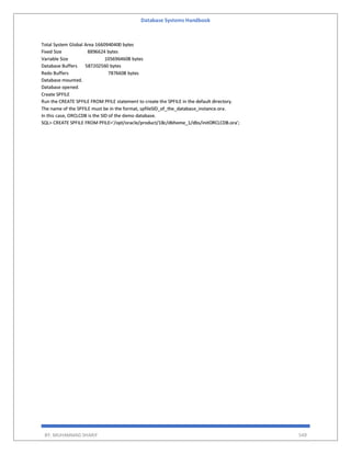 Database Systems Handbook
BY: MUHAMMAD SHARIF 549
Total System Global Area 1660940400 bytes
Fixed Size 8896624 bytes
Variable Size 1056964608 bytes
Database Buffers 587202560 bytes
Redo Buffers 7876608 bytes
Database mounted.
Database opened.
Create SPFILE
Run the CREATE SPFILE FROM PFILE statement to create the SPFILE in the default directory.
The name of the SPFILE must be in the format, spfileSID_of_the_database_instance.ora.
In this case, ORCLCDB is the SID of the demo database.
SQL> CREATE SPFILE FROM PFILE='/opt/oracle/product/18c/dbhome_1/dbs/initORCLCDB.ora';
 