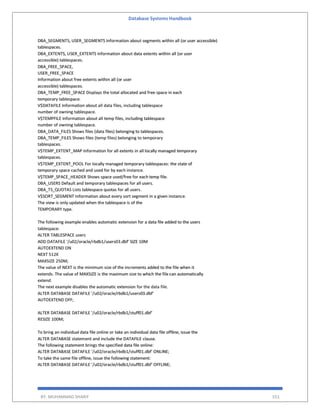 Database Systems Handbook
BY: MUHAMMAD SHARIF 551
DBA_SEGMENTS, USER_SEGMENTS Information about segments within all (or user accessible)
tablespaces.
DBA_EXTENTS, USER_EXTENTS Information about data extents within all (or user
accessible) tablespaces.
DBA_FREE_SPACE,
USER_FREE_SPACE
Information about free extents within all (or user
accessible) tablespaces.
DBA_TEMP_FREE_SPACE Displays the total allocated and free space in each
temporary tablespace.
V$DATAFILE Information about all data files, including tablespace
number of owning tablespace.
V$TEMPFILE Information about all temp files, including tablespace
number of owning tablespace.
DBA_DATA_FILES Shows files (data files) belonging to tablespaces.
DBA_TEMP_FILES Shows files (temp files) belonging to temporary
tablespaces.
V$TEMP_EXTENT_MAP Information for all extents in all locally managed temporary
tablespaces.
V$TEMP_EXTENT_POOL For locally managed temporary tablespaces: the state of
temporary space cached and used for by each instance.
V$TEMP_SPACE_HEADER Shows space used/free for each temp file.
DBA_USERS Default and temporary tablespaces for all users.
DBA_TS_QUOTAS Lists tablespace quotas for all users.
V$SORT_SEGMENT Information about every sort segment in a given instance.
The view is only updated when the tablespace is of the
TEMPORARY type.
The following example enables automatic extension for a data file added to the users
tablespace:
ALTER TABLESPACE users
ADD DATAFILE '/u02/oracle/rbdb1/users03.dbf' SIZE 10M
AUTOEXTEND ON
NEXT 512K
MAXSIZE 250M;
The value of NEXT is the minimum size of the increments added to the file when it
extends. The value of MAXSIZE is the maximum size to which the file can automatically
extend.
The next example disables the automatic extension for the data file.
ALTER DATABASE DATAFILE '/u02/oracle/rbdb1/users03.dbf'
AUTOEXTEND OFF;
ALTER DATABASE DATAFILE '/u02/oracle/rbdb1/stuff01.dbf'
RESIZE 100M;
To bring an individual data file online or take an individual data file offline, issue the
ALTER DATABASE statement and include the DATAFILE clause.
The following statement brings the specified data file online:
ALTER DATABASE DATAFILE '/u02/oracle/rbdb1/stuff01.dbf' ONLINE;
To take the same file offline, issue the following statement:
ALTER DATABASE DATAFILE '/u02/oracle/rbdb1/stuff01.dbf' OFFLINE;
 