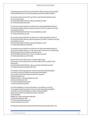 Database Systems Handbook
BY: MUHAMMAD SHARIF 552
The following statement takes the specified data file offline and marks it to be dropped:
ALTER DATABASE DATAFILE '/u02/oracle/rbdb1/users03.dbf' OFFLINE FOR DROP;
This example renames the data file user1.dbf to user01.dbf while keeping the data
file in the same location.
ALTER DATABASE MOVE DATAFILE '/u01/oracle/rbdb1/user1.dbf'
TO '/u01/oracle/rbdb1/user01.dbf';
This example moves the data file user1.dbf from the /u01/oracle/rbdb1/ directory to
the /u02/oracle/rbdb1/ directory. After the operation, the file is no longer in the /u01/
oracle/rbdb1/ directory.
ALTER DATABASE MOVE DATAFILE '/u01/oracle/rbdb1/user1.dbf'
TO '/u02/oracle/rbdb1/user1.dbf';
This example copies the data file user1.dbf from the /u01/oracle/rbdb1/ directory to
the /u02/oracle/rbdb1/ directory. After the operation, the old file is retained in the /u01/
oracle/rbdb1/ directory.
ALTER DATABASE MOVE DATAFILE '/u01/oracle/rbdb1/user1.dbf'
TO '/u02/oracle/rbdb1/user1.dbf' KEEP;
This example moves the data file user1.dbf from the /u01/oracle/rbdb1/ directory to
the /u02/oracle/rbdb1/ directory. If a file with the same name exists in the /u02/oracle/
rbdb1/ directory, then the statement overwrites the file.
ALTER DATABASE MOVE DATAFILE '/u01/oracle/rbdb1/user1.dbf'
TO '/u02/oracle/rbdb1/user1.dbf' REUSE;
Moving a File from One ASM Location to Another ASM Location
This example moves the data file from one Oracle ASM location to another Oracle
ASM location.
ALTER DATABASE MOVE DATAFILE '+dgroup_01/data/orcl/datafile/user1.dbf'
TO '+dgroup_02/data/orcl/datafile/user1.dbf';
For example, the following statement renames the data files /u02/oracle/rbdb1/
user1.dbf and /u02/oracle/rbdb1/user2.dbf to/u02/oracle/rbdb1/
users01.dbf and /u02/oracle/rbdb1/users02.dbf, respectively:
ALTER TABLESPACE users
RENAME DATAFILE '/u02/oracle/rbdb1/user1.dbf',
'/u02/oracle/rbdb1/user2.dbf'
TO '/u02/oracle/rbdb1/users01.dbf',
'/u02/oracle/rbdb1/users02.dbf';
Use ALTER DATABASE to rename the file pointers in the database control file.
For example, the following statement renames the data files/u02/oracle/rbdb1/
sort01.dbf and /u02/oracle/rbdb1/user3.dbf to /u02/oracle/rbdb1/
temp01.dbf and /u02/oracle/rbdb1/users03.dbf, respectively:
ALTER DATABASE
RENAME FILE '/u02/oracle/rbdb1/sort01.dbf',
'/u02/oracle/rbdb1/user3.dbf'
TO '/u02/oracle/rbdb1/temp01.dbf',
'/u02/oracle/rbdb1/users03.dbf';
The following example drops the data file identified by the alias example_df3.f in the
 