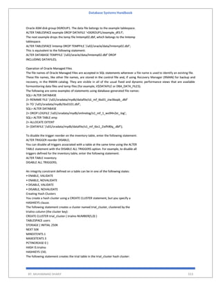 Database Systems Handbook
BY: MUHAMMAD SHARIF 553
Oracle ASM disk group DGROUP1. The data file belongs to the example tablespace.
ALTER TABLESPACE example DROP DATAFILE '+DGROUP1/example_df3.f';
The next example drops the temp file lmtemp02.dbf, which belongs to the lmtemp
tablespace.
ALTER TABLESPACE lmtemp DROP TEMPFILE '/u02/oracle/data/lmtemp02.dbf';
This is equivalent to the following statement:
ALTER DATABASE TEMPFILE '/u02/oracle/data/lmtemp02.dbf' DROP
INCLUDING DATAFILES;
Operation of Oracle Managed Files
The file names of Oracle Managed Files are accepted in SQL statements wherever a file name is used to identify an existing file.
These file names, like other file names, are stored in the control file and, if using Recovery Manager (RMAN) for backup and
recovery, in the RMAN catalog. They are visible in all of the usual fixed and dynamic performance views that are available
formonitoring data files and temp files (for example, V$DATAFILE or DBA_DATA_FILES).
The following are some examples of statements using database-generated file names:
SQL> ALTER DATABASE
2> RENAME FILE '/u01/oradata/mydb/datafile/o1_mf_tbs01_ziw3bopb_.dbf'
3> TO '/u01/oradata/mydb/tbs0101.dbf';
SQL> ALTER DATABASE
2> DROP LOGFILE '/u01/oradata/mydb/onlinelog/o1_mf_1_wo94n2xi_.log';
SQL> ALTER TABLE emp
2> ALLOCATE EXTENT
3> (DATAFILE '/u01/oradata/mydb/datafile/o1_mf_tbs1_2ixfh90q_.dbf');
To disable the trigger reorder on the inventory table, enter the following statement:
ALTER TRIGGER reorder DISABLE;
You can disable all triggers associated with a table at the same time using the ALTER
TABLE statement with the DISABLE ALL TRIGGERS option. For example, to disable all
triggers defined for the inventory table, enter the following statement:
ALTER TABLE inventory
DISABLE ALL TRIGGERS;
An integrity constraint defined on a table can be in one of the following states:
• ENABLE, VALIDATE
• ENABLE, NOVALIDATE
• DISABLE, VALIDATE
• DISABLE, NOVALIDATE
Creating Hash Clusters
You create a hash cluster using a CREATE CLUSTER statement, but you specify a
HASHKEYS clause.
The following statement creates a cluster named trial_cluster, clustered by the
trialno column (the cluster key):
CREATE CLUSTER trial_cluster ( trialno NUMBER(5,0) )
TABLESPACE users
STORAGE ( INITIAL 250K
NEXT 50K
MINEXTENTS 1
MAXEXTENTS 3
PCTINCREASE 0 )
HASH IS trialno
HASHKEYS 150;
The following statement creates the trial table in the trial_cluster hash cluster:
 