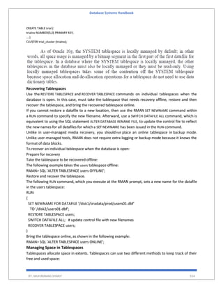 Database Systems Handbook
BY: MUHAMMAD SHARIF 554
CREATE TABLE trial (
trialno NUMBER(5,0) PRIMARY KEY,
... )
CLUSTER trial_cluster (trialno);
Recovering Tablespaces
Use the RESTORE TABLESPACE and RECOVER TABLESPACE commands on individual tablespaces when the
database is open. In this case, must take the tablespace that needs recovery offline, restore and then
recover the tablespace, and bring the recovered tablespace online.
If you cannot restore a datafile to a new location, then use the RMAN SET NEWNAME command within
a RUN command to specify the new filename. Afterward, use a SWITCH DATAFILE ALL command, which is
equivalent to using the SQL statement ALTER DATABASE RENAME FILE, to update the control file to reflect
the new names for all datafiles for which a SET NEWNAME has been issued in the RUN command.
Unlike in user-managed media recovery, you shouldnot place an online tablespace in backup mode.
Unlike user-managed tools, RMAN does not require extra logging or backup mode because it knows the
format of data blocks.
To recover an individual tablespace when the database is open:
Prepare for recovery
Take the tablespace to be recovered offline:
The following example takes the users tablespace offline:
RMAN> SQL 'ALTER TABLESPACE users OFFLINE';
Restore and recover the tablespace.
The following RUN command, which you execute at the RMAN prompt, sets a new name for the datafile
in the users tablespace:
RUN
{
SET NEWNAME FOR DATAFILE '/disk1/oradata/prod/users01.dbf'
TO '/disk2/users01.dbf';
RESTORE TABLESPACE users;
SWITCH DATAFILE ALL; # update control file with new filenames
RECOVER TABLESPACE users;
}
Bring the tablespace online, as shown in the following example:
RMAN> SQL 'ALTER TABLESPACE users ONLINE';
Managing Space in Tablespaces
Tablespaces allocate space in extents. Tablespaces can use two different methods to keep track of their
free and used space:
 
