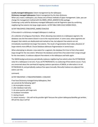 Database Systems Handbook
BY: MUHAMMAD SHARIF 555
Locally managed tablespaces: Extent management by the tablespace
Dictionary managed tablespaces: Extent management by the data dictionary
When you create a tablespace, you choose one of these methods of space management. Later, you can
change the management method with the DBMS_SPACE_ADMIN PL/SQL package.
Coalescing is only valid for dictionary-managed tablespaces and de-fragments space by combining
neighboring free extents into large single extents. ALTER TABLE EMR.CHILD SHRINK SPACE;
ALTER TABLESPACE [TABLESPACE_NAME] COALESCE
A free extent in a dictionary-managed tablespace is made up
of a collection of contiguous free blocks. When allocating new extents to a tablespace segment, the
database uses the free extent closest in size to the required extent. In some cases, when segments are
dropped, their extents are deallocated and marked as free, but adjacent free extents are not
immediately recombined into larger free extents. The result is fragmentation that makes allocation of
larger extents more difficult. Oracle Database addresses fragmentation in several ways:
When attempting to allocate a new extent for a segment, the database first tries to find a free extent
large enough for the new extent. Whenever the database cannot find a free extent that is large enough
for the new extent, it coalesces adjacent free extents in the tablespace and looks again.
The SMON background process periodically coalesces neighboring free extents when the PCTINCREASE
value for a tablespace is not zero. If you set PCTINCREASE=0, no coalescing of free extents occurs. If you
are concerned about the overhead of ongoing coalesce operations of SMON, an alternative is to set
PCTINCREASE=0, and periodically coalesce free space manually. Manually Coalesce any adjacent free
extens user this
command:
ALTER TABLESPACE <<TABLESPACENAME>> COALESCE
If we have Dictionary managed temp tablespaces, then
we cannot do the following right?
1- do incomplete recovery
2- alter database read only;
3- do some queries with large sorts
4- shutdown immediate
5- startup mount
6- restart recovery --- this will not be possible right? because the system tablespace/datafiles got written,
OR will the step 2 will fail
 