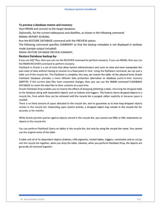 Database Systems Handbook
BY: MUHAMMAD SHARIF 556
To preview a database restore and recovery:
Start RMAN and connect to the target database.
Optionally, list the current tablespaces and datafiles, as shown in the following command:
RMAN> REPORT SCHEMA;
Run the RESTORE DATABASE command with the PREVIEW option.
The following command specifies SUMMARY so that the backup metadata is not displayed in verbose
mode (sample output included):
RMAN> RESTORE DATABASE PREVIEW SUMMARY;
Restore Database backup by:
If you use SQL*Plus, then you can run the RECOVER command to perform recovery. If you use RMAN, then you run
the RMAN RECOVER command to perform recovery.
Flashback in Oracle is a set of tools that allow System Administrators and users to view and even manipulate the
past state of data without having to recover to a fixed point in time. Using the flashback command, we can pull a
table out of the recycle bin. The Flashback is complete; this way, we restore the table. At the physical level, Oracle
Flashback Database provides a more efficient data protection alternative to database point-in-time recovery
(DBPITR). If the current data files have unwanted changes, then you can use the RMAN command FLASHBACK
DATABASE to revert the data files to their contents at a past time.
Oracle Flashback Drop enables you to reverse the effects of dropping (deleting) a table, returning the dropped table
to the database along with dependent objects such as indexes and triggers. This feature stores dropped objects in a
recycle bin, from which they can be retrieved until the recycle bin is purged, either explicitly or because space is
needed.
There is no fixed amount of space allocated to the recycle bin, and no guarantee as to how long dropped objects
remain in the recycle bin. Depending upon system activity, a dropped object may remain in the recycle bin for
seconds, or for months.
While Oracle permits queries against objects stored in the recycle bin, you cannot use DML or DDL statements on
objects in the recycle bin.
You can perform Flashback Query on tables in the recycle bin, but only by using the recycle bin name. You cannot
use the original name of the table.
A table and all of its dependent objects (indexes, LOB segments, nested tables, triggers, constraints and so on) go
into the recycle bin together, when you drop the table. Likewise, when you perform Flashback Drop, the objects are
generally all retrieved together.
 