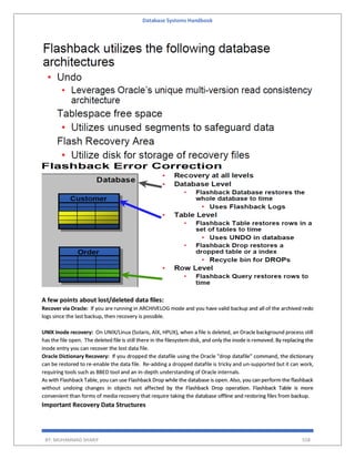 Database Systems Handbook
BY: MUHAMMAD SHARIF 558
A few points about lost/deleted data files:
Recover via Oracle: If you are running in ARCHIVELOG mode and you have valid backup and all of the archived redo
logs since the last backup, then recovery is possible.
UNIX Inode recovery: On UNIX/Linux (Solaris, AIX, HPUX), when a file is deleted, an Oracle background process still
has the file open. The deleted file is still there in the filesystem disk, and only the inode is removed. By replacing the
inode entry you can recover the lost data file.
Oracle Dictionary Recovery: If you dropped the datafile using the Oracle "drop datafile" command, the dictionary
can be restored to re-enable the data file. Re-adding a dropped datafile is tricky and un-supported but it can work,
requiring tools such as BBED tool and an in-depth understanding of Oracle internals.
As with Flashback Table, you can use Flashback Drop while the database is open. Also, you can perform the flashback
without undoing changes in objects not affected by the Flashback Drop operation. Flashback Table is more
convenient than forms of media recovery that require taking the database offline and restoring files from backup.
Important Recovery Data Structures
 