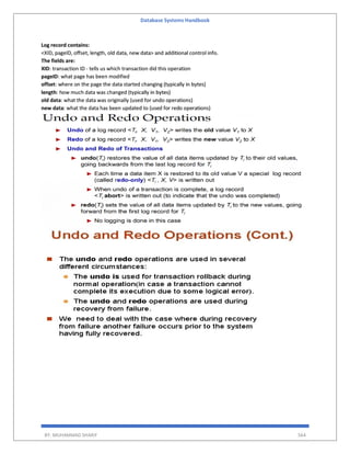 Database Systems Handbook
BY: MUHAMMAD SHARIF 564
Log record contains:
<XID, pageID, offset, length, old data, new data> and additional control info.
The fields are:
XID: transaction ID - tells us which transaction did this operation
pageID: what page has been modified
offset: where on the page the data started changing (typically in bytes)
length: how much data was changed (typically in bytes)
old data: what the data was originally (used for undo operations)
new data: what the data has been updated to (used for redo operations)
 