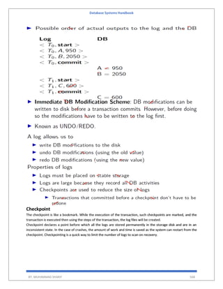 Database Systems Handbook
BY: MUHAMMAD SHARIF 568
Checkpoint
The checkpoint is like a bookmark. While the execution of the transaction, such checkpoints are marked, and the
transaction is executed then using the steps of the transaction, the log files will be created.
Checkpoint declares a point before which all the logs are stored permanently in the storage disk and are in an
inconsistent state. In the case of crashes, the amount of work and time is saved as the system can restart from the
checkpoint. Checkpointing is a quick way to limit the number of logs to scan on recovery.
 