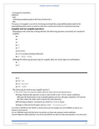 Database Systems Handbook
BY: MUHAMMAD SHARIF 57
Purchasing.PurchaseOrders
ORDER BY
CASE
WHEN (ExpectedDeliveryDate IS NOT NULL) THEN 0 ELSE 1
END;
The query is not sargable, it uses the IX_Purchasing_PurchaseOrders_ExpectedDeliveryDate index for the
ExpectedDeliveryDate column on which an Index Scan is performed instead of an optimized Index Seek.
Sargable and non sargable operators:
For instance, WHERE foo LIKE '%bar%' is said by many to be not sargable, but some RDBMSs are able to use
indexes on such queries.
For me, SARGable means that SQL Server can perform an index seek using your search predicates.
A Search ARgument ABLE predicate is one where SQL SERVER can utilize an index seek operation, if an index exists.
 