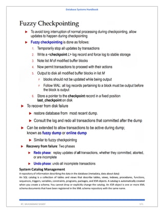 Database Systems Handbook
BY: MUHAMMAD SHARIF 571
System Catalog Management
A repository of information describing the data in the database (metadata, data about data)
An SQL catalog is a collection of tables and views that describe tables, views, indexes, procedures, functions,
sequences, triggers, variables, constraints, programs, packages, and XSR objects. A catalog is automatically created
when you create a schema. You cannot drop or explicitly change the catalog. An XSR object is one or more XML
schema documents that have been registered in the XML schema repository with the same name.
 