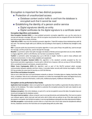 Database Systems Handbook
BY: MUHAMMAD SHARIF 575
Encryption Algorithms and standards:
Data Encryption Standard (DES) is a now-outdated symmetric encryption algorithm—you use the same key to
encrypt and decrypt a message. DES uses a 56-bit encryption key (8 parity bits are stripped off from the full 64-bit
key) and encrypts data in blocks of 64 bits.
Triple DES or 3DES—was once the standard symmetric algorithm. Triple DES employs three individual keys with 56
bits each. The total key length adds up to 168 bits, but according to most experts, its effective key strength is only
112 bits.
RSA—a popular public-key (asymmetric) encryption algorithm. It uses a pair of keys: the public key, used to encrypt
the message, and the private key, used to decrypt the message.
Blowfish—a symmetric cipher that splits messages into blocks of 64 bits and encrypts them one at a time. Blowfish
is a legacy algorithm, which is still effective, but has been succeeded by Twofish.
Twofish—a symmetric cipher leveraging keys up to 256 bits in length. Twofish is used in many software and
hardware environments. It is fast, freely available and unpatented.
The Advanced Encryption Standard (AES)—this algorithm is the standard currently accepted by the U.S.
Government and other organizations. It works well in 128-bit form, however, AES can use keys of 192 and 256 bits.
AES is considered resistant to all attacks, except brute force.
Elliptic Curve Cryptography (ECC)—the algorithm used as part of the SSL/TLS protocol which encrypts
communication between websites and their visitors. It provides better security with shorter key lengths; a 256 bit
ECC key provides the same level of security as a 3,072 bit RSA key.
Data At Rest and Database Encryption
Data at rest is data that does not travel between networks or devices. It includes data on a laptop, hard drive, flash
drive, or database. Data at rest is attractive to attackers as it often has meaningful file names and logical structures,
which can point to personal information, credit cards, intellectual property, healthcare information, etc.
Encryption can be performed at four levels:
Application level encryption—data is encrypted by the application that modifies or generates the data, before it is
written to the database. This makes it possible to customize the encryption process for each user, based on user
roles and permissions.
Database encryption—the entire database, or parts of it, can be encrypted to secure the data. Encryption keys are
stored and managed by the database system.
File system level encryption—allows computer users to encrypt directories and individual files. File-level encryption
uses software agents, which interrupt read and write calls to disks and use policies to see if the data needs to be
decrypted orencrypted.Likefulldisk encryption,itcan encryptdatabasesalongwith any other datastored in folders.
Full disk encryption—automatically converts data on a hard drive into a form that cannot be deciphered without
the key. Databases stored on the hard drive are encrypted along with any other data.
 