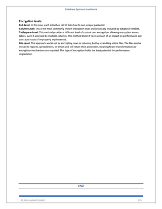 Database Systems Handbook
BY: MUHAMMAD SHARIF 579
Encryption levels
Cell-Level: In this case, each individual cell of data has its own unique password.
Column-Level: This is the most commonly known encryption level and is typically included by database vendors.
Tablespace-Level: This method provides a different level of control over encryption, allowing encryption across
tables, even if accessed by multiple columns. This method doesn’t have as much of an impact on performance but
can cause issues if improperly implemented.
File-Level: This approach works not by encrypting rows or columns, but by scrambling entire files. The files can be
moved to reports, spreadsheets, or emails and still retain their protection, meaning fewer transformations or
encryption mechanisms are required. This type of encryption holds the least potential for performance
degradation
END
 