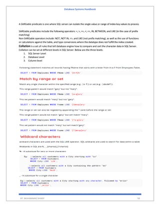 Database Systems Handbook
BY: MUHAMMAD SHARIF 58
A SARGable predicate is one where SQL server can isolate the single value or range of index key values to process
SARGable predicates include the following operators: =, >, >=, <, <=, IN, BETWEEN, and LIKE (in the case of prefix
matching)
Non-SARGable operators include: NOT, NOT IN, <>, and LIKE (not prefix matching), as well as the use of functions
or calculations against the table, and type conversions where the datatype does not fulfill the index created.
Collation is a set of rules that tell database engine how to compare and sort the character data in SQL Server.
Collation can be set at different levels in SQL Server. Below are the three levels:
1. SQL Server Level
2. Database Level
3. Column level
 
