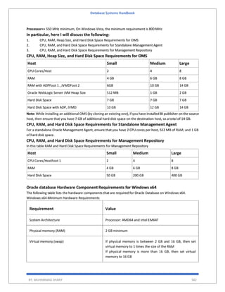 Database Systems Handbook
BY: MUHAMMAD SHARIF 582
Processor=> 550 MHz minimum, On Windows Vista, the minimum requirement is 800 MHz
In particular, here I will discuss the following:
1. CPU, RAM, Heap Size, and Hard Disk Space Requirements for OMS
2. CPU, RAM, and Hard Disk Space Requirements for Standalone Management Agent
3. CPU, RAM, and Hard Disk Space Requirements for Management Repository
CPU, RAM, Heap Size, and Hard Disk Space Requirements for OMS
Host Small Medium Large
CPU Cores/Host 2 4 8
RAM 4 GB 6 GB 8 GB
RAM with ADPFoot 1 , JVMDFoot 2 6GB 10 GB 14 GB
Oracle WebLogic Server JVM Heap Size 512 MB 1 GB 2 GB
Hard Disk Space 7 GB 7 GB 7 GB
Hard Disk Space with ADP, JVMD 10 GB 12 GB 14 GB
Note: While installing an additional OMS (by cloning an existing one), if you have installed BI publisher on the source
host, then ensure that you have 7 GB of additional hard disk space on the destination host, so a total of 14 GB.
CPU, RAM, and Hard Disk Space Requirements for Standalone Management Agent
For a standalone Oracle Management Agent, ensure that you have 2 CPU cores per host, 512 MB of RAM, and 1 GB
of hard disk space.
CPU, RAM, and Hard Disk Space Requirements for Management Repository
In this table RAM and Hard Disk Space Requirements for Management Repository
Host Small Medium Large
CPU Cores/HostFoot 1 2 4 8
RAM 4 GB 6 GB 8 GB
Hard Disk Space 50 GB 200 GB 400 GB
Oracle database Hardware Component Requirements for Windows x64
The following table lists the hardware components that are required for Oracle Database on Windows x64.
Windows x64 Minimum Hardware Requirements
Requirement Value
System Architecture Processor: AMD64 and Intel EM64T
Physical memory (RAM) 2 GB minimum
Virtual memory (swap) If physical memory is between 2 GB and 16 GB, then set
virtual memory to 1 times the size of the RAM
If physical memory is more than 16 GB, then set virtual
memory to 16 GB
 