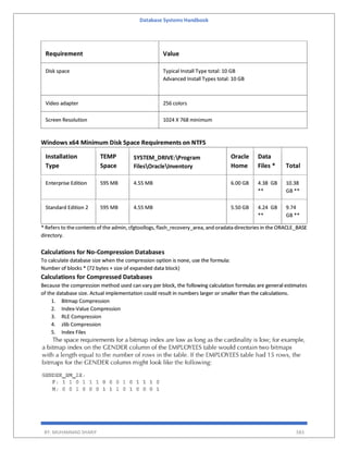 Database Systems Handbook
BY: MUHAMMAD SHARIF 583
Requirement Value
Disk space Typical Install Type total: 10 GB
Advanced Install Types total: 10 GB
Video adapter 256 colors
Screen Resolution 1024 X 768 minimum
Windows x64 Minimum Disk Space Requirements on NTFS
Installation
Type
TEMP
Space
SYSTEM_DRIVE:Program
FilesOracleInventory
Oracle
Home
Data
Files * Total
Enterprise Edition 595 MB 4.55 MB 6.00 GB 4.38 GB
**
10.38
GB **
Standard Edition 2 595 MB 4.55 MB 5.50 GB 4.24 GB
**
9.74
GB **
* Refers to thecontents of the admin, cfgtoollogs, flash_recovery_area, and oradata directories in the ORACLE_BASE
directory.
Calculations for No-Compression Databases
To calculate database size when the compression option is none, use the formula:
Number of blocks * (72 bytes + size of expanded data block)
Calculations for Compressed Databases
Because the compression method used can vary per block, the following calculation formulas are general estimates
of the database size. Actual implementation could result in numbers larger or smaller than the calculations.
1. Bitmap Compression
2. Index-Value Compression
3. RLE Compression
4. zlib Compression
5. Index Files
 
