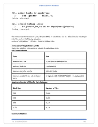 Database Systems Handbook
BY: MUHAMMAD SHARIF 584
The minimum size for the index is 8,216,576 bytes (8 MB). To calculate the size of a database index, including all
index files, perform the following calculation:
number of existing blocks * 112 bytes = the size of database index
About Calculating Database Limits
Use the size guidelines in this section to calculate Oracle Database limits.
Block Size Guidelines
Type Size
Maximum block size 16,384 bytes or 16 kilobytes (KB)
Minimum block size 2 kilobytes (KB)
Maximum blocks for each file 4,194,304 blocks
Maximum possible file size with 16 K sized
blocks
64 Gigabytes (GB) (4,194,304 * 16,384) = 64 gigabytes (GB)
Maximum Number of Files for Each Database
Block Size Number of Files
2 KB 20,000
4 KB 40,000
8 KB 65,536
16 KB 65,536
Maximum File Sizes
 