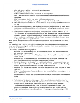 Database Systems Handbook
BY: MUHAMMAD SHARIF 586
4 Select "Skip software updates" if do not want to apply any updates.
5 Accept the default and click Next.
6 The Select Installation Option window appears with the following options:
7 Select "Create and configure a database" to install the database, create database instance and configure
the database.
8 Select "Install database software only" to only install the database software.
9 Select "Upgrade an existing database" to upgrade the database that is already installed.
10 In this OBE, we create and configure the database. Select the Create and configure a database option and
click Next.
11 The System Class window appears. Select Desktop Class or Server Class depending on the type of system
you are using. In this OBE, we will perform the installation on a desktop/laptop. Select Desktop class and
click Next.
12 The Oracle Home User Selection window appears. Starting with Oracle Database 12c Release 1 (12.1),
Oracle Database on Microsoft Windows supports the use of an Oracle Home User, specified at the time of
installation. This Oracle Home User is used to run the Windows services for a Oracle Home, and is similar
to the Oracle User on Oracle Database on Linux. This user is associated with an Oracle Home and cannot
be changed to a different user post installation.
Note: Different Oracle homes on a system can share the same Oracle Home User or use different Oracle Home
Users.
The Oracle Home User is different from an Oracle Installation User. The Oracle Installation User is the user who
requires administrative privileges to install Oracle products. The Oracle Home User is used to run the Windows
services for the Oracle Home.
The window provides the following options:
1. If you select "Use Existing Windows User", the user credentials provided must be a standard Windows
user account (not an administrator).
2. If this is a single instance database installation, the user can be a local user, a domain user, or a managed
services account.
3. If this is an Oracle RAC database installation, the existing user must be a Windows domain user. The
Oracle installer will display an error if this user has administrator privileges.
4. If you select "Create New Windows User", the Oracle installer will create a new standard Windows user
account. This user will be assigned as the Oracle Home User. Please note that this user will not have login
privileges. This option is not available for an Oracle RAC Database installation.
5. If you select "Use Windows Built-in Account", the system uses the Windows Built-in account as the Oracle
Home User.
Select the Create New Windows User option. Enter the user name as OracleHomeUser1 and password as
Welcome1. Click Next.
Note: Remember the Windows User password. It will be required later to administer or manage database
services.
6. The Typical Install Configuration window appears. Click on a text field and then the balloon icon ( )to
know more about the field. Note that by default, the installer creates a container database along with a
pluggable database called "pdborcl". The pluggable database contains the sample HR schema.
7. Change the Global database name to orcl. Enter the “Administrative password” as Oracle_1. This
password will be used later to log into administrator accounts such as SYS and SYSTEM. Click Next.
8. The prerequisite checks are performed and a Summary window appears. Review the settings and click
Install.
 