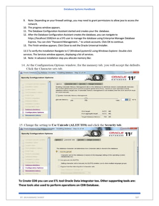 Database Systems Handbook
BY: MUHAMMAD SHARIF 587
9. Note: Depending on your firewall settings, you may need to grant permissions to allow java to access the
network.
10. The progress window appears.
11. The Database Configuration Assistant started and creates your the database.
12. After the Database Configuration Assistant creates the database, you can navigate to
https://localhost:5500/em as a SYS user to manage the database using Enterprise Manager Database
Express. You can click “Password Management…” to unlock accounts. Click OK to continue.
13. The Finish window appears. Click Close to exit the Oracle Universal Installer.
13.5 To verify the installation Navigate to C:Windowssystem32 using Windows Explorer. Double-click
services. The Services window appears, displaying a list of services.
14. Note: In advance installation step you allocate memory like:
To Create CDB you can use ETL tool Oracle Data integrator too. Other supporting tools are:
These tools also used to perform operations on CDB Database.
 