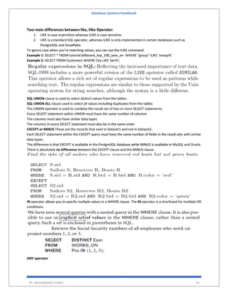 Database Systems Handbook
BY: MUHAMMAD SHARIF 59
Two main differences between like, Ilike Operator:
1. LIKE is case-insensitive whereas iLIKE is case-sensitive.
2. LIKE is a standard SQL operator, whereas ILIKE is only implemented in certain databases such as
PostgreSQL and Snowflake.
To ignore case when you're matching values, you can use the ILIKE command:
Example 1: SELECT * FROM tutorial.billboard_top_100_year_en WHERE "group" ILIKE 'snoop%'
Example 2: SELECT FROM Customers WHERE City LIKE 'ber%';
SQL UNION clause is used to select distinct values from the tables.
SQL UNION ALL clause used to select all values including duplicates from the tables
The UNION operator is used to combine the result-set of two or more SELECT statements.
Every SELECT statement within UNION must have the same number of columns
The columns must also have similar data types
The columns in every SELECT statement must also be in the same order
EXCEPT or MINUS These are the records that exist in Dataset1 and not in Dataset2.
Each SELECT statement within the EXCEPT query must have the same number of fields in the result sets with similar
data types.
The difference is that EXCEPT is available in the PostgreSQL database while MINUS is available in MySQL and Oracle.
There is absolutely no difference between the EXCEPT clause and the MINUS clause.
IN operator allows you to specify multiple values in a WHERE clause. The IN operator is a shorthand for multiple OR
conditions.
ANY operator
 