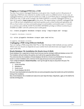 Database Systems Handbook
BY: MUHAMMAD SHARIF 593
Oracle Database 19c Installation On Oracle Linux 8 (OL8)
Oracle database 19c is supported on Oracle Linux 8, but you must be running on UEK6 and database version 19.7.
The installation will work without the patches, but it will not be supported without them.
This article describes the installation of Oracle Database 19c 64-bit on Oracle Linux 8 (OL8) 64-bit. The article is
based on a server installation with a minimum of 2G swap and secure Linux set to permissive.
I have configured Linux 8 on Oracle Virtual Box. I won’t go through the steps to setup OL8 in this post. The
software I used are:
1. Oracle Virtual Box
2. MobaXterm
3. Oracle Linux 8
4. Oracle Database 19c (19.3)
Once you have downloaded and setup OL8, there are some prerequisite setups that needs to be performed before
kicking of the installation.
Now, Oracle Database 19c is installed and ready to be used. Hope this helps. A big thanks , again, to Tim Hall for his
tutorials and blog posts.
 