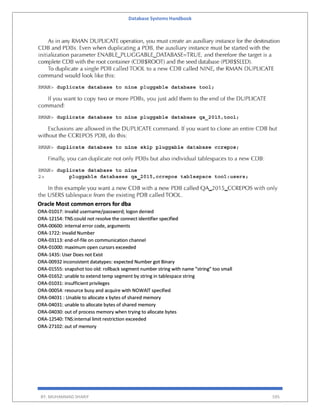 Database Systems Handbook
BY: MUHAMMAD SHARIF 595
Oracle Most common errors for dba
ORA-01017: invalid username/password; logon denied
ORA-12154: TNS:could not resolve the connect identifier specified
ORA-00600: internal error code, arguments
ORA-1722: Invalid Number
ORA-03113: end-of-file on communication channel
ORA-01000: maximum open cursors exceeded
ORA-1435: User Does not Exist
ORA-00932 inconsistent datatypes: expected Number got Binary
ORA-01555: snapshot too old: rollback segment number string with name "string" too small
ORA-01652: unable to extend temp segment by string in tablespace string
ORA-01031: insufficient privileges
ORA-00054: resource busy and acquire with NOWAIT specified
ORA-04031 : Unable to allocate x bytes of shared memory
ORA-04031: unable to allocate bytes of shared memory
ORA-04030: out of process memory when trying to allocate bytes
ORA-12540: TNS:internal limit restriction exceeded
ORA-27102: out of memory
 