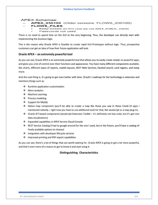 Database Systems Handbook
BY: MUHAMMAD SHARIF 597
There is no need to spend time on the GUI at the very beginning. Thus, the developer can directly start with
implementing the business logic.
This is the reason why Oracle APEX is feasible to create rapid GUI-Prototypes without logic. Thus, prospective
customers can get an idea of how their future application will look.
Oracle APEX – an extremely powerful tool
As you can see, Oracle APEX is an extremely powerful tool that allows you to easily create simple-to-powerful apps,
and gives you a lot of control over their functions and appearance. You have many different components available,
like charts, different types of reports, mobile layouts, REST Web Services, faceted search, card regions, and many
more.
And the cool thing is, it’s going to get even better with time. Oracle’s roadmap for the technology is extensive and
mentions things such as:
 Runtime application customization
 More analytics
 Machine Learning
 Process modeling
 Support for MySQL
 Native map component (you’ll be able to create a map like those you saw in these Covid-19 apps I
mentioned natively – right now you have to use additional tools for that, like JavaScript or a map plug-in).
 Oracle JET-based components (JavaScript Extension Toolkit – it’s definitely not low-code, but it’s got nice
data visualizations)
 Expanded capabilities in APEX Service Cloud Console
 REST Service Catalog (I had to google around for the one I used, but in the future, you’ll have a catalog of
freely available options to choose)
 Integration with developer lifecycle services
 Improved printing and PDF export capabilities
As you can see, there’s a lot of things that are worth waiting for. Oracle APEX is going to get a lot more powerful,
and that’s even more of a reason to get to know it and start using it.
Distinguishing Characteristics
 