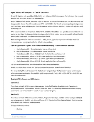 Database Systems Handbook
BY: MUHAMMAD SHARIF 599
Apex history with respect to Oracle Database
Oracle XE 11g ships with apex 3.2 and 4.2 which is very old around 2007 release year. The techniques that are used
with this tool are PL/SQL, HTML, CSS, and JavaScript.
Before APEX there was WebDB, which was based on the same techniques. WebDB became part of Oracle Portal and
disappeared in silence. The difference between APEX and WebDB is that WebDB generates packages that generate
the HTML pages, while APEX generates the HTML pages at runtime from the repository. Despite this approach APEX
is amazingly fast.
APEX became available to the public in 2003 of HTML DB 1.5 to HTML DB 2.1 and apex 2.2 version and then it was
part of version 10g of the database. At that time it was called HTMLDB and the first version was 1.5. Before HTMLDB,
it was called Oracle Flows, Oracle Platform, and Project Marvel.
Note: Starting with Oracle Database 12c Release 2 (12.2), Oracle Application Express is included in the Oracle
Home on disk and is no longer installed by default in the database.
Oracle Application Express is included with the following Oracle Database releases:
 Oracle Database 19c – Oracle Application Express Release 18.1.
 Oracle Database 18c – Oracle Application Express Release 5.1.
 Oracle Database 12c Release 2 (12.2)- Oracle Application Express Release 5.0.
 Oracle Database 12c Release 1 (12.1) – Oracle Application Express Release 4.2.
 Oracle Database 11g Release 2 (11.2) – Oracle Application Express Release 4.2.
 Oracle Database 11g Release 1 (11.1) – Oracle Application Express Release 3.0.
The Oracle Database releases less frequently than Oracle Application Express.
Within each application, you can also specify a Compatibility Mode in the Application Definition.
The Compatibility Mode attribute controls the backward compatibility of the Application Express runtime engine
when executing an application. Compatibility Mode options include Pre 4.1, 4.1, 4.2, 5.0, 5.1/18.1, 18.2, 19.1, and
19.2. or upper versions.
Oracle APEX releases and 599eatures
Version 22
This release of Oracle APEX introduces Approvals and the Unified Task List, Simplified Create Page wizards,
Readable Application Export formats, and Data Generator. APEX 22.1 also brings several enhancements existing
components, such as tokenized row search, an easy way to sort regions.
Version 21
This release of Oracle APEX introduces Smart Filters, Progressive Web Apps, and REST Service Catalogs. APEX 21.2
also brings greater UI flexibility with Universal Theme. APEX shared a lot of the characteristics of cloud computing,
even before cloud computing became popular.
These characteristics include:
 Elasticity
 