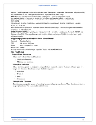 Database Systems Handbook
BY: MUHAMMAD SHARIF 60
Returns a Boolean value as a result Returns true if any of the subquery values meet the condition . ANY means that
the condition will be true if the operation is true for any of the values in the range.
NOT IN can also take literal values whereas not existing need a query to compare the results.
SELECT CAT_ID FROM CATEGORY_A WHERE CAT_ID NOT IN (SELECT CAT_ID FROM CATEGORY_B)
NOT EXISTS
SELECT A.CAT_ID FROM CATEGORY_A A WHERE NOT EXISTS (SELECT B.CAT_ID FROM CATEGORY_B B WHERE
B.CAT_ID = A.CAT_ID)
NOT EXISTS could be good to use because it can join with the outer query & can lead to usage of the index if the
criteria use an indexed column.
EXISTS AND NOT EXISTS are typically used in conjuntion with a correlated nested query. The result of EXISTS is a
boolean value, TRUE if the nested query ressult contains at least one tuple, or FALSE if the nested query result
contains no tuples
Supporting operators in different DBMS environments:
Keyword Database System
TOP SQL Server, MS Access
LIMIT MySQL, PostgreSQL, SQLite
FETCH FIRST Oracle
But 10g onward TOP Clause no longer supported replace with ROWNUM clause.
SQL FUNCTIONS
 