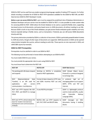 Database Systems Handbook
BY: MUHAMMAD SHARIF 601
SODA for REST can be used from any modern programming language capable of making HTTP requests. For further
details including a complete list of SODA for REST HTTP operations available for the SODA for REST API, see REST
Data Services SODA for REST Developer’s Guide.
Before a user can access SODA for REST, users must be assigned the predefined roles of Database Administrator or
Database Developer and your service must be enabled for SODA for REST. It is also possible to create custom roles
for accessing SODA for REST. SODA allows the Oracle Database to be used as a powerful NoSQL store, supporting
key-based access to all documents, and query-based access to JSON documents, all without needing to use SQL.
Because SODA is built on top of the Oracle database, you get proven Oracle enterprise-grade reliability and many
features typically lacking in NoSQL stores, such as transactions. If desired, you can still access SODA documents
directly with SQL.
The primary abstraction provided by SODA is a collection of documents. SODA is particularly powerful when it comes
to JSON documents, though all other types of documents are supported. JSON documents in SODA can be queried
using intuitive template-like queries, without needing to write SQL. These queries are also expressed in JSON, and
called QBEs (query-by-example).
SODA for REST Prerequisites
Prerequisites must be satisfied in order to use SODA for REST.
The following must be performed or known before attempting to use SODA for REST:
You must enable SODA for your service.
You must provide the appropriate roles to users using SODA for REST.
You must know how to determine the REST URI.
REST API RESTful API SOAP Web Service
The working with URL basesresquest
and respond.
Working on RESTful is completely
based on REST applications.
SOAP (Simple Object Access
Protocol) is a protocol designed
to exchange data.
REST (Representational State
Transfer), is an API used for
applications and servers
communication. A architecture.
Format of data is based on HTTP, text,
and JSON. Incontras REST use only
HTTP.
A protocol, rigid set of
messaging patterns so it support
SMTP, HTTP, and TCP and
Internet.
REST uses HTTP requests like GET,
PUT, POST, and DELETE to manage
CRUD.
It uses RESTful principles. SOAP is a lightweight protocol
used to create web APIs, usually
with Extensible Markup
Language (XML).
REST over HTTP is almost always the
basis for modern microservices
development and communications.
A Model.
RESTful APIs use HTTP requests to
GET, PUT, POST and DELETE data.
SOAP messages are XML
documents having 3 building
blocks:
 