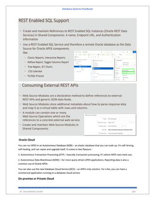 Database Systems Handbook
BY: MUHAMMAD SHARIF 609
Oracle Cloud
You can run APEX in an Autonomous Database (ADB) – an elastic database that you can scale up. It’s self-driving,
self-healing, and can repair and upgrade itself. It comes in two flavours:
1. Autonomous Transaction Processing (ATP) – basically transaction processing, it’s where APEX sees most use;
2. Autonomous Data Warehouse (ADW) – for more query-driven APEX applications. Reporting data is also a
common use of Oracle APEX.
You can also use the new Database Cloud Service (DCS) – an APEX-only solution. For a fee, you can have a
commercial application running on a database cloud service.
On-premise or Private Cloud
 