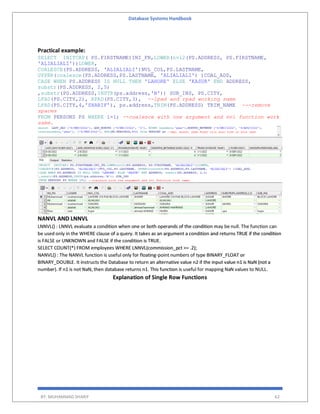 Database Systems Handbook
BY: MUHAMMAD SHARIF 62
Practical example:
SELECT INITCAP( PS.FIRSTNAME)INI_FN,LOWER(nvl2(PS.ADDRESS, PS.FIRSTNAME,
'ALIALIALI'))LOWER,
COALESCE(PS.ADDRESS, 'ALIALIALI')NVL_COL,PS.LASTNAME,
UPPER(coalesce(PS.ADDRESS,PS.LASTNAME, 'ALIALIALI') )COAL_ADD,
CASE WHEN PS.ADDRESS IS NULL THEN 'LAHORE' ELSE 'KASUR' END ADDRESS,
substr(PS.ADDRESS, 2,5)
,substr(PS.ADDRESS,INSTR(ps.address,'B')) SUB_INS, PS.CITY,
LPAD(PS.CITY,2), RPAD(PS.CITY,3), --lpad and rpad working same
LPAD(PS.CITY,4,'SHARIF'), ps.address,TRIM(PS.ADDRESS) TRIM_NAME ---remove
spaces
FROM PERSONS PS WHERE 1=1; --coalesce with one argument and nvl function work
same.
NANVL AND LNNVL
LNNVL() : LNNVL evaluate a condition when one or both operands of the condition may be null. The function can
be used only in the WHERE clause of a query. It takes as an argument a condition and returns TRUE if the condition
is FALSE or UNKNOWN and FALSE if the condition is TRUE.
SELECT COUNT(*) FROM employees WHERE LNNVL(commission_pct >= .2);
NANVL() : The NANVL function is useful only for floating-point numbers of type BINARY_FLOAT or
BINARY_DOUBLE. It instructs the Database to return an alternative value n2 if the input value n1 is NaN (not a
number). If n1 is not NaN, then database returns n1. This function is useful for mapping NaN values to NULL.
Explanation of Single Row Functions
 