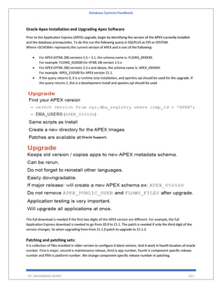 Database Systems Handbook
BY: MUHAMMAD SHARIF 621
Oracle Apex Installation and Upgrading Apex Software
Prior to the Application Express (APEX) upgrade, begin by identifying the version of the APEX currently installed
and the database prerequisites. To do this run the following query in SQLPLUS as SYS or SYSTEM:
Where <SCHEMA> represents the current version of APEX and is one of the following:
 For APEX (HTML DB) versions 1.5 – 3.1, the schema name is: FLOWS_XXXXXX.
For example: FLOWS_010500 for HTML DB version 1.5.x
 For APEX (HTML DB) versions 3.2.x and above, the schema name is: APEX_XXXXXX.
For example: APEX_210100 for APEX version 21.1.
 If the query returns 0, it is a runtime only installation, and apxrtins.sql should be used for the upgrade. If
the query returns 1, this is a development install and apexins.sql should be used
The full download is needed if the first two digits of the APEX version are different. For example, the full
Application Express download is needed to go from 20.0 to 21.1. The patch is needed if only the third digit of the
version changes. So when upgrading from from 21.1.0 patch to upgrade to 21.1.2.
Patching and patching sets:
It is collection of files installed in older version to configure it latest verions. And it work in fourth location of oracle
number. First is major, second is maintenance release, third is app number, fourth is component specific release
number and fifth is platform number. We change component specific release number in patching.
 