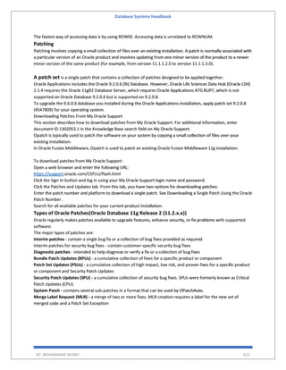 Database Systems Handbook
BY: MUHAMMAD SHARIF 622
The fastest way of accessing data is by using ROWID. Accessing data is unrelated to ROWNUM.
Patching
Patching involves copying a small collection of files over an existing installation. A patch is normally associated with
a particular version of an Oracle product and involves updating from one minor version of the product to a newer
minor version of the same product (for example, from version 11.1.1.2.0 to version 11.1.1.3.0).
A patch set is a single patch that contains a collection of patches designed to be applied together.
Oracle Applications includes the Oracle 9.2.0.6 (9i) Database. However, Oracle Life Sciences Data Hub (Oracle LSH)
2.1.4 requires the Oracle 11gR2 Database Server, which requires Oracle Applications ATG RUP7, which is not
supported on Oracle Database 9.2.0.6 but is supported on 9.2.0.8.
To upgrade the 9.6.0.6 database you installed during the Oracle Applications installation, apply patch set 9.2.0.8
(4547809) for your operating system.
Downloading Patches From My Oracle Support
This section describes how to download patches from My Oracle Support. For additional information, enter
document ID 1302053.1 in the Knowledge Base search field on My Oracle Support.
Opatch is typically used to patch the software on your system by copying a small collection of files over your
existing installation.
In Oracle Fusion Middleware, Opatch is used to patch an existing Oracle Fusion Middleware 11g installation.
To download patches from My Oracle Support:
Open a web browser and enter the following URL:
https://support.oracle.com/CSP/ui/flash.html
Click the Sign In button and log in using your My Oracle Support login name and password.
Click the Patches and Updates tab. From this tab, you have two options for downloading patches:
Enter the patch number and platform to download a single patch. See Downloading a Single Patch Using the Oracle
Patch Number.
Search for all available patches for your current product installation.
Types of Oracle Patches(Oracle Database 11g Release 2 (11.2.x.x))
Oracle regularly makes patches available to upgrade features, enhance security, or fix problems with supported
software.
The major types of patches are:
Interim patches - contain a single bug fix or a collection of bug fixes provided as required
Interim patches for security bug fixes - contain customer-specific security bug fixes
Diagnostic patches - intended to help diagnose or verify a fix or a collection of bug fixes
Bundle Patch Updates (BPUs) - a cumulative collection of fixes for a specific product or component
Patch Set Updates (PSUs) - a cumulative collection of high impact, low risk, and proven fixes for a specific product
or component and Security Patch Updates
Security Patch Updates (SPU) - a cumulative collection of security bug fixes. SPUs were formerly known as Critical
Patch Updates (CPU).
System Patch - contains several sub-patches in a format that can be used by OPatchAuto.
Merge Label Request (MLR) - a merge of two or more fixes. MLR creation requires a label for the new set of
merged code and a Patch Set Exception
 