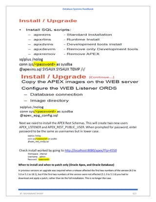Database Systems Handbook
BY: MUHAMMAD SHARIF 623
When to install and when to patch only (Oracle Apex, and Oracle Database)
In previous versions an upgrade was required when a release affected the first two numbers of the version (4.2 to
5.0 or 5.1 to 18.1), but if the first two numbers of the version were not affected (5.1.3 to 5.1.4) you had to
download and apply a patch, rather than do the full installation. This is no longer the case.
 