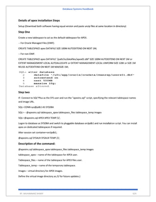 Database Systems Handbook
BY: MUHAMMAD SHARIF 624
Details of apex installation Steps
Setup (Download both software having equal version and paste unzip files at same location in directory)
Step One
Create a new tablespace to act as the default tablespace for APEX.
-- For Oracle Managed Files (OMF).
CREATE TABLESPACE apex DATAFILE SIZE 100M AUTOEXTEND ON NEXT 1M;
-- For non-OMF.
CREATE TABLESPACE apex DATAFILE ‘/path/to/datafiles/apex01.dbf’ SIZE 100M AUTOEXTEND ON NEXT 1M or
EXTENT MANAGEMENT LOCAL AUTOALLOCATE or EXTENT MANAGEMENT LOCAL UNIFORM SIZE 128K or SIZE 1M
REUSE AUTOEXTEND ON NEXT 1M MAXSIZE 1M;
Step two
IF: Connect to SQL*Plus as the SYS user and run the “apexins.sql” script, specifying the relevant tablespace names
and image URL.
SQL> CONN sys@pdb1 AS SYSDBA
SQL> -- @apexins.sql tablespace_apex tablespace_files tablespace_temp images
SQL> @apexins.sql APEX APEX TEMP /i/;
Logon to database as SYSDBA and switch to pluggable database orclpdb1 and run installation script. You can install
apex on dedicated tablespaces if required.
Alter session set container=orclpdb1;
@apexins.sql SYSAUX SYSAUX TEMP /i/;
Description of the command:
@apexins.sql tablespace_apex tablespace_files tablespace_temp images
tablespace_apex – name of the tablespace for APEX user.
Tablespace_files – name of the tablespace for APEX files user.
Tablespace_temp – name of the temporary tablespace.
Images – virtual directory for APEX images.
Define the virtual image directory as /i/ for future updates.)
 