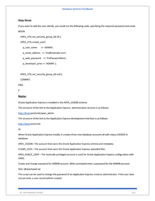 Database Systems Handbook
BY: MUHAMMAD SHARIF 625
Step three
If you want to add the user silently, you could run the following code, specifying the required password and email.
BEGIN
APEX_UTIL.set_security_group_id( 10 );
APEX_UTIL.create_user(
p_user_name => ‘ADMIN’,
p_email_address => ‘me@example.com’,
p_web_password => ‘PutPasswordHere’,
p_developer_privs => ‘ADMIN’ );
APEX_UTIL.set_security_group_id( null );
COMMIT;
END;
/
Note:
Oracle Application Express is installed in the APEX_210200 schema.
The structure of the link to the Application Express administration services is as follows:
http://host:port/ords/apex_admin
The structure of the link to the Application Express development interface is as follows:
http://host:port/ords
Or
When Oracle Application Express installs, it creates three new database accounts all with status LOCKED in
database:
APEX_210200– The account that owns the Oracle Application Express schema and metadata.
FLOWS_FILES – The account that owns the Oracle Application Express uploaded files.
APEX_PUBLIC_USER – The minimally privileged account is used for Oracle Application Express configuration with
ORDS.
Create and change password for ADMIN account. When prompted enter a password for the ADMIN account.
SQL> @apxchpwd.sql
This script can be used to change the password of an Application Express instance administrator. If the user does
not yet exist, a user record will be created.
 